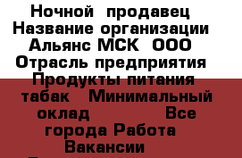 Ночной  продавец › Название организации ­ Альянс-МСК, ООО › Отрасль предприятия ­ Продукты питания, табак › Минимальный оклад ­ 33 000 - Все города Работа » Вакансии   . Башкортостан респ.,Баймакский р-н